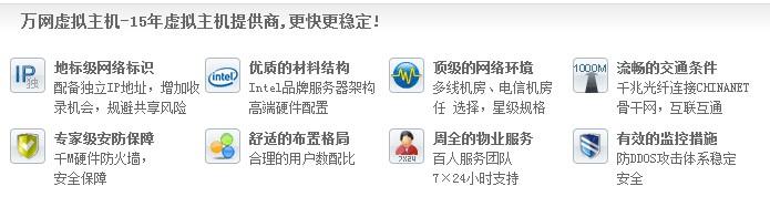 萬網虛擬主機-15年虛擬主機提供商,更快更穩定! 地標級網絡標識 配備獨立IP地址，增加收 錄機會，規避共享風險優質的材料結構 Intel品牌服務器架構 高端硬件配置頂級的網絡環境 多線機房、電信機房 任 選擇，星級規格流暢的交通條件 千兆光纖連接CHINANET 骨干網，互聯互通 專家級安防保障 千M硬件防火墻， 安全保障 舒適的布置格局 合理的用戶數配比 周全的物業服務 百人服務團隊 7×24小時支持有效的監控措施 防DDOS攻擊體系穩定 安全